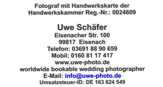 Fotograf mit Handwerkskarte der Handwerkskammer Reg.-Nr.: 0024609  Uwe Schäfer Eisenacher Str. 100 99817  Eisenach Telefon: 03691 88 90 659 Mobil: 0160 81 17 417 www.uwe-photo.de worldwide bookable wedding photographer E-Mail: info@uwe-photo.de Umsatzsteuer-ID: DE 163 624 549